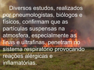 Diversos estudos, realizados por pneumologistas, biólogos e físicos, confirmam que as partículas suspensas na atmosfera, especialmente as finas e ultrafinas, penetram no sistema respiratório provocando reações alérgicas e inflamatórias.   