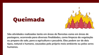 Queimada
Queimada
São atividades realizadas tanto em áreas de florestas como em áreas de
pastagens, ocorrendo para diversas finalidades, como limpeza da vegetação
ou preparo do solo, para a agricultura e pecuária. Elas podem ser de dois
tipos, natural e humano, causadas pelo próprio meio ambiente ou pelos seres
humanos.
 