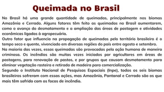 No Brasil há uma grande quantidade de queimadas, principalmente nos biomas
Amazônia e Cerrado. Alguns fatores têm feito as queimadas no Brasil aumentarem,
como o avanço do desmatamento e a ampliação das áreas de pastagem e atividades
econômicas ligadas à agropecuária.
Outro fator que influencia na propagação de queimadas pelo território brasileiro é o
tempo seco e quente, vivenciado em diversas regiões do país entre agosto e setembro.
Na maioria das vezes, essas queimadas são provocadas pela ação humana de maneira
criminosa. Os incêndios são muitas vezes iniciados por agricultores em áreas de
pastagens, para renovação de pastos, e por grupos que causam desmatamento para
eliminar vegetação rasteira e retirada de madeira para comercialização.
Segundo o Instituto Nacional de Pesquisas Espaciais (Inpe), todos os seis biomas
brasileiros sofreram com essas ações, mas Amazônia, Pantanal e Cerrado são os que
mais têm sofrido com os focos de incêndio.
Queimada no Brasil
Queimada no Brasil
 