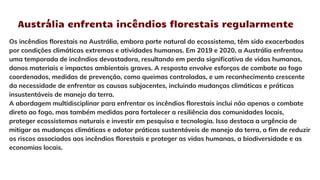 Austrália enfrenta incêndios florestais regularmente
Os incêndios florestais na Austrália, embora parte natural do ecossistema, têm sido exacerbados
por condições climáticas extremas e atividades humanas. Em 2019 e 2020, a Austrália enfrentou
uma temporada de incêndios devastadora, resultando em perda significativa de vidas humanas,
danos materiais e impactos ambientais graves. A resposta envolve esforços de combate ao fogo
coordenados, medidas de prevenção, como queimas controladas, e um reconhecimento crescente
da necessidade de enfrentar as causas subjacentes, incluindo mudanças climáticas e práticas
insustentáveis de manejo da terra.
A abordagem multidisciplinar para enfrentar os incêndios florestais inclui não apenas o combate
direto ao fogo, mas também medidas para fortalecer a resiliência das comunidades locais,
proteger ecossistemas naturais e investir em pesquisa e tecnologia. Isso destaca a urgência de
mitigar as mudanças climáticas e adotar práticas sustentáveis de manejo da terra, a fim de reduzir
os riscos associados aos incêndios florestais e proteger as vidas humanas, a biodiversidade e as
economias locais.
 