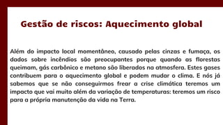 Além do impacto local momentâneo, causado pelas cinzas e fumaça, os
dados sobre incêndios são preocupantes porque quando as florestas
queimam, gás carbônico e metano são liberados na atmosfera. Estes gases
contribuem para o aquecimento global e podem mudar o clima. E nós já
sabemos que se não conseguirmos frear a crise climática teremos um
impacto que vai muito além da variação de temperaturas: teremos um risco
para a própria manutenção da vida na Terra.
Gestão de riscos: Aquecimento global
 