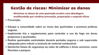 Minimizar os danos de uma queimada envolve uma abordagem
multifacetada que combina prevenção, preparação e resposta eficaz
Gestão de riscos: Minimizar os danos
Prevenção:
Eduque a comunidade sobre os riscos das queimadas e promova práticas
seguras.
Implemente leis e regulamentos para controlar o uso do fogo em áreas
propensas a queimadas.
Realize queimadas controladas durante períodos seguros e sob supervisão
adequada para reduzir o acúmulo de material combustível.
Mantenha faixas de segurança ao redor de edifícios e áreas sensíveis, como
florestas e parques.
 