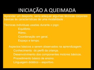 INICIAÇÃO A QUEIMADA Aprender um desporto, seria adequar algumas técnicas corporais básicas às características de uma modalidade .  Técnicas individuas usadas durante o jogo: Equilíbrio. Ritmo. Coordenação em geral. Espaço e tempo. Aspectos básicos a serem observados na aprendizagem: Conhecimento  do perfil da criança. Desenvolvimento dos componentes motores básicos. Procedimento básico de ensino. Linguagem didático – esportivo. 
