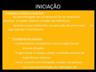 INICIAÇÃO Linguagem didático esportivo:   Na aprendizagem de um desporto faz-se necessário  observar  as ações motoras contidas nas diferentes  técnicas e suas implicações na execução dos elementos  do jogo (passes e arremessos). *  Procedimentos básicos:   - Conhecimento compatíveis com as exigências da    área de atuação; -  Proporcionar à criança a maior variedade possível de  experiências motoras; -  Iniciar o ensino com atividades simples compatíveis com suas possibilidades de realização, etc. 