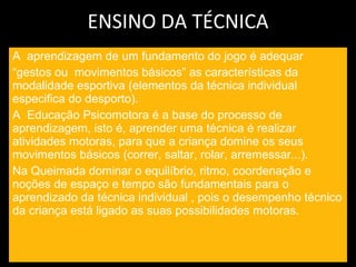 ENSINO DA TÉCNICA A  aprendizagem de um fundamento do jogo é adequar  “ gestos ou  movimentos básicos” as características da modalidade esportiva (elementos da técnica individual especifica do desporto). A  Educação Psicomotora é a base do processo de aprendizagem, isto é, aprender uma técnica é realizar  atividades motoras, para que a criança domine os seus movimentos básicos (correr, saltar, rolar, arremessar...). Na Queimada dominar o equilíbrio, ritmo, coordenação e noções de espaço e tempo são fundamentais para o aprendizado da técnica individual , pois o desempenho técnico da criança está ligado as suas possibilidades motoras. 
