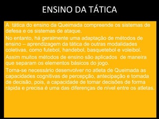 ENSINO DA TÁTICA A  tática do ensino da Queimada compreende os sistemas de defesa e os sistemas de ataque. No entanto, há geralmente uma adaptação de métodos de ensino – aprendizagem da tática de outras modalidades coletivas, como futebol, handebol, basquetebol e voleibol. Assim muitos métodos de ensino são aplicados  de maneira que separam os elementos básicos do jogo. Torna-se necessário desenvolver no atleta de Queimada as capacidades cognitivas de percepção, antecipação e tomada de decisão, pois, a capacidade de tomar decisões de forma rápida e precisa é uma das diferenças de nível entre os atletas. 