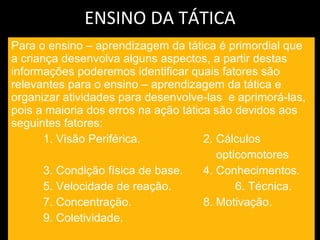 ENSINO DA TÁTICA Para o ensino – aprendizagem da tática é primordial que a criança desenvolva alguns aspectos, a partir destas informações poderemos identificar quais fatores são relevantes para o ensino – aprendizagem da tática e organizar atividades para desenvolve-las  e aprimorá-las, pois a maioria dos erros na ação tática são devidos aos seguintes fatores: 1. Visão Periférica.  2. Cálculos  opticomotores 3. Condição física de base. 4. Conhecimentos. 5. Velocidade de reação. 6. Técnica. 7. Concentração. 8. Motivação. 9. Coletividade. 