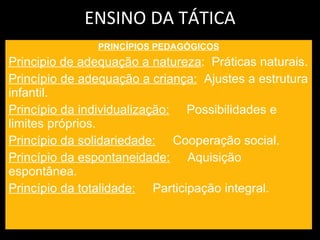 ENSINO DA TÁTICA PRINCÍPIOS PEDAGÓGICOS Principio de adequação a natureza :  Práticas naturais. Princípio de adequação a criança:   Ajustes a estrutura infantil. Princípio da individualização:   Possibilidades e limites próprios. Princípio da solidariedade:   Cooperação social. Princípio da espontaneidade:   Aquisição espontânea. Princípio da totalidade:   Participação integral. 
