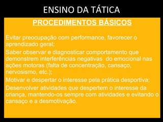 ENSINO DA TÁTICA PROCEDIMENTOS BÁSICOS Evitar preocupação com performance, favorecer o aprendizado geral; Saber observar e diagnosticar comportamento que demonstrem interferências negativas  do emocional nas ações motoras (falta de concentração, cansaço, nervosismo, etc.); Motivar e despertar o interesse pela prática desportiva; Desenvolver atividades que despertem o interesse da criança, mantendo-os sempre com atividades e evitando o cansaço e a desmotivação. 