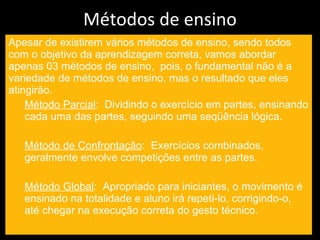 Métodos de ensino Apesar de existirem vários métodos de ensino, sendo todos com o objetivo da aprendizagem correta, vamos abordar apenas 03 métodos de ensino,  pois, o fundamental não é a variedade de métodos de ensino, mas o resultado que eles atingirão. Método Parcial :  Dividindo o exercício em partes, ensinando cada uma das partes, seguindo uma seqüência lógica. Método de Confrontação :  Exercícios combinados, geralmente envolve competições entre as partes. Método Global :  Apropriado para iniciantes, o movimento é ensinado na totalidade e aluno irá repeti-lo, corrigindo-o, até chegar na execução correta do gesto técnico. 