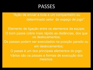 PASSES “ Ação de enviar a bola a um companheiro ou determinado setor  do espaço de jogo”. Elemento de ligação entre os elementos da equipe; O bom passe cobre mais rápido as distâncias, dos que os deslocamentos; Os passes podem ser executados na posição parado ou  em deslocamentos; O passe é um dos principais elementos do jogo; Vários são os passes e formas de execução dos mesmos. 