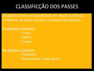 CLASSIFICÇÃO DOS PASSES Os passes podem ser classificados em relação à distância, à trajetória, ao espaço de jogo e a maneira de execução Em relação à distância: Curtos. Médios. Longos. Em relação à trajetória: Parabólico. Perpendicular  (meia altura). 