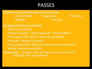 PASSES Fatores que contribuem para um bom passe: *  Oportunidade. *  Segurança.  *  Surpresa. *  Rapidez. *  Precisão. Ao passar devemos considerar: Estar em equilíbrio. Cabeça erguida – noção espacial / visão periférica. Pé de apoio bem firme – centro de gravidade. Precisão, intenção e objetivo. Força adequada à distancia a ser percorrida pela bola. Braços buscando equilíbrio. Observação:   O passe deve ser rápido, preciso e de fácil  recepção  pelo companheiro.  