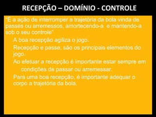 RECEPÇÃO – DOMÍNIO - CONTROLE “ É a ação de interromper a trajetória da bola vinda de passes ou arremessos, amortecendo-a  e mantendo-a sob o seu controle” A boa recepção agiliza o jogo. Recepção e passe, são os principais elementos do jogo. Ao efetuar a recepção é importante estar sempre em condições de passar ou arremessar. Para uma boa recepção, é importante adequar o corpo a trajetória da bola. 