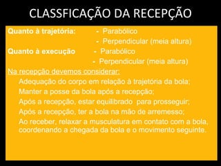 CLASSFICAÇÃO DA RECEPÇÃO Quanto à trajetória: -  Parabólico -  Perpendicular (meia altura) Quanto à execução  -  Parabólico   -  Perpendicular (meia altura) Na recepção devemos considerar: Adequação do corpo em relação à trajetória da bola; Manter a posse da bola após a recepção; Após a recepção, estar equilibrado  para prosseguir; Após a recepção, ter a bola na mão de arremesso; Ao receber, relaxar a musculatura em contato com a bola, coordenando a chegada da bola e o movimento seguinte.   