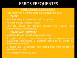 ERROS FREQUENTES TEMPO EM RELAÇÃO À BOLA Não observar o tempo certo da chegada da bola; PASSE Não olhar o campo antes de realizar o passe; Não dar direção  precisa a bola; Não ter noção da posição (espaço na quadra) dos companheiros e adversários.  RECEPÇÃO – DOMÍNIO Músculos tensos (a bola saltará para longe); A região do corpo que deverá receber a bola entra em movimento tardiamente e bastante afastada do ponto de encontro com a bola; O atleta que irá receber não acompanha com atenção o movimento da bola;  Não acertar o centro da bola. 