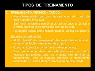 TIPOS  DE  TREINAMENTO 5.  TREINAMENTO  TÉCNICO - TÁTICO: Neste treinamento realiza-se uma parte ou até o todo de uma manobra ensaiada.  São movimentações combinadas aprimorando a técnica e a tática em situações parecidas com as de jogo. As opções táticas estão relacionadas a técnica dos atletas.  Algumas considerações: Muito utilizado no ensinamento das manobras ensaiadas  ou movimentações em pequenos grupos.  Executar exercícios conforme a realidade do jogo. Este treinamento deve ser utilizado após os treinos técnicos específicos, pois  se o atleta não dominar os fundamentos, não conseguirá executar o treinamento técnico–tático, pois este tem maior grau de dificuldade. 