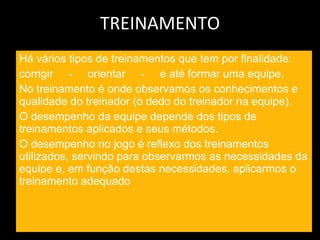 TREINAMENTO Há vários tipos de treinamentos que tem por finalidade: corrigir  -  orientar  -  e até formar uma equipe. No treinamento é onde observamos os conhecimentos e qualidade do treinador (o dedo do treinador na equipe). O desempenho da equipe depende dos tipos de treinamentos aplicados e seus métodos. O desempenho no jogo é reflexo dos treinamentos utilizados, servindo para observarmos as necessidades da equipe e, em função destas necessidades, aplicarmos o treinamento adequado  