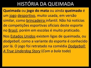 HISTÓRIA DA QUEIMADA Queimada  ou  jogo do mata  ou ainda  queimado  é um  jogo   desportivo , muito usada, em versão similar, como  brincadeira  infantil. Não há notícias de competições esportivas oficiais deste esporte no  Brasil , porém em escolas é muito praticado. Nos  Estados Unidos  existem ligas de queimada, ou  dodgeball , como a variante do esporte é conhecido por lá. O jogo foi retratado na comédia  Dodgeball: A True Underdog Story  ( Com a bola toda ) 
