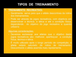 TIPOS  DE  TREINAMENTO 7.  TREINAMENTO  RECREATIVO: Geralmente  serve para que o atleta descontraia da rotina dos treinamentos. Pode ser através de jogos recreativos, com objetivos em desenvolver a técnica, a tática e até a condição física, dependendo  do objetivo do jogo recreativo e quando utilizá-lo  Algumas considerações: Devemos esclarecer aos atletas que o objetivo deste jogos recreativos são: melhorar, aperfeiçoar  a condição física, técnica e tática. É muito utilizado após o longo período de competição, o atleta estará saturado da rotina de treinamento. Descontraído o atleta assimila mais rapidamente.  