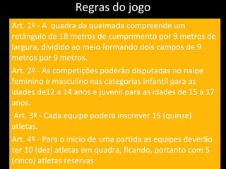 Regras do jogo Art. 1º - A  quadra da queimada compreende um retângulo de 18 metros de cumprimento por 9 metros de largura, dividido ao meio formando dois campos de 9 metros por 9 metros. Art. 2º - As competições poderão disputadas no naipe feminino e masculino nas categorias infantil para as idades de12 a 14 anos e juvenil para as idades de 15 a 17 anos. Art. 3º - Cada equipe poderá inscrever 15 (quinze) atletas. Art. 4º - Para o início de uma partida as equipes deverão ter 10 (dez) atletas em quadra, ficando, portanto com 5 (cinco) atletas reservas   
