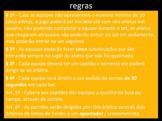 regras § 1º  - Caso as equipes não apresentem o número mínimo de 10 (dez) atletas, o jogo poderá ser iniciado até com seis atletas em quadra, não podendo completar a equipe durante o set, os atletas que chegarem atrasados não poderão entrar no set em andamento, mas poderão entrar no set seguinte. § 2º -  As equipes poderão fazer  cinco  substituições por Set, entrando sempre no lugar do atleta que não foi queimado. § 3º  - Cada equipe deverá ter um capitão e somente ele poderá dirigir-se ao árbitro. § 4º  - Cada equipe terá direito a um pedido de tempo  de 30 segundos  em cada Set. Art. 5º - Cabera aos capitães das equipes a escolha da bola  ou  campo, através de sorteio. Art. 6º - As partidas serão dirigidas por: Um árbitro central; dois árbitros de linhas de fundo; e um  apontador  / cronometrista. 