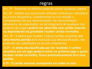regras Art. 7º - Somente os árbitros poderão anular qualquer jogada. Art. 8º - Atletas que assumirem atitudes contrárias a disciplina ou a ética desportiva, isoladamente ou em relação a componentes da sua representação, da representação adversária, de espectador, ou de integrante de qualquer dos poderes dos jogos  poderá ser advertida com cartão amarelo ou dependendo da gravidade receber cartão vermelho. Art. 9º - A atleta que receber 2 (dois) cartões amarelos  em uma mesma partida  terá motivado sua desclassificação, não podendo ser substituída no set em andamento. § 1º – A atleta desclassificada por ter recebido 2 cartões amarelos em um jogo poderá entrar no próximo jogo e quem receber cartão vermelho, ficará automaticamente fora uma partida. § 2º - O cartão amarelo acompanha em todos os sets. 