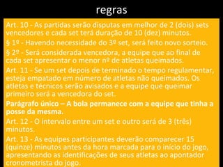 regras Art. 10 - As partidas serão disputas em melhor de 2 (dois) sets vencedores e cada set terá duração de 10 (dez) minutos. § 1º - Havendo necessidade do 3º set, será feito novo sorteio. § 2º - Será considerada vencedora, a equipe que ao final de cada set apresentar o menor nº de atletas queimados. Art. 11 - Se um set depois de terminado o tempo regulamentar, esteja empatado em número de atletas não queimados. Os atletas e técnicos serão avisados e a equipe que queimar primeiro será a vencedora do set. Parágrafo único – A bola permanece com a equipe que tinha a posse da mesma. Art. 12 - O intervalo entre um set e outro será de 3 (três) minutos. Art. 13 - As equipes participantes deverão comparecer 15 (quinze) minutos antes da hora marcada para o início do jogo, apresentando as identificações de seus atletas ao apontador cronometrista do jogo. 