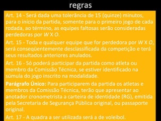 regras Art. 14 - Será dada uma tolerância de 15 (quinze) minutos, para o início da partida, somente para o primeiro jogo de cada rodada, ao término, as equipes faltosas serão consideradas perdedoras por  W  X  O . Art. 15 - Toda e qualquer equipe que for perdedora por  W  X  O , será conseqüentemente desclassificada da competição e terá seus resultados anteriores anulados. Art. 16 - Só poderá participar da partida como atleta ou membro da Comissão Técnica, se estiver identificado na súmula do jogo inscrito na modalidade. Parágrafo Único:  Para participarem da partida os atletas e membros da Comissão Técnica, terão que apresentar ao anotador cronometrista a carteira de identidade (RG), emitida pela Secretaria de Segurança Pública original, ou passaporte original. Art. 17 - A quadra a ser utilizada será a de voleibol. 