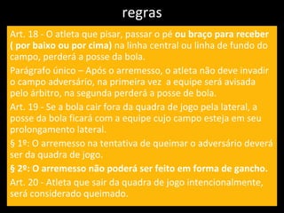 regras Art. 18 - O atleta que pisar, passar o pé  ou braço para receber ( por baixo ou por cima)  na linha central ou linha de fundo do campo, perderá a posse da bola. Parágrafo único – Após o arremesso, o atleta não deve invadir o campo adversário, na primeira vez  a equipe será avisada pelo árbitro, na segunda perderá a posse de bola. Art. 19 - Se a bola cair fora da quadra de jogo pela lateral, a posse da bola ficará com a equipe cujo campo esteja em seu prolongamento lateral. § 1º: O arremesso na tentativa de queimar o adversário deverá ser da quadra de jogo. § 2º: O arremesso não poderá ser feito em forma de gancho. Art. 20 - Atleta que sair da quadra de jogo intencionalmente, será considerado queimado. 