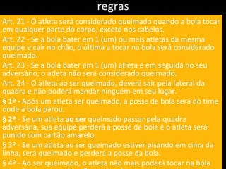 regras Art. 21 - O atleta será considerado queimado quando a bola tocar em qualquer parte do corpo, exceto nos cabelos. Art. 22 - Se a bola bater em 1 (um) ou mais atletas da mesma equipe e cair no chão, o última a tocar na bola será considerado queimado. Art. 23 - Se a bola bater em 1 (um) atleta e em seguida no seu adversário, o atleta não será considerado queimado. Art. 24 - O atleta ao ser queimado, deverá sair pela lateral da quadra e não poderá mandar ninguém em seu lugar. § 1º -  Após um atleta ser queimado, a posse de bola será do time onde a bola parou. § 2º  - Se um atleta  ao ser  queimado passar pela quadra adversária, sua equipe perderá a posse de bola e o atleta será punido com cartão amarelo. § 3º - Se um atleta ao ser queimado estiver pisando em cima da linha, será queimado e perderá a posse da bola. § 4º - Ao ser queimado, o atleta não mais poderá tocar na bola estando no campo dos não queimados. 