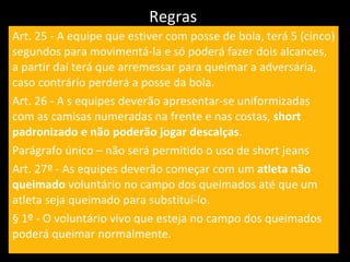 Regras  Art. 25 - A equipe que estiver com posse de bola, terá 5 (cinco) segundos para movimentá-la e só poderá fazer dois alcances, a partir daí terá que arremessar para queimar a adversária, caso contrário perderá a posse da bola. Art. 26 - A s equipes deverão apresentar-se uniformizadas com as camisas numeradas na frente e nas costas,  short padronizado e não poderão jogar descalças . Parágrafo único – não será permitido o uso de short jeans Art. 27º - As equipes deverão começar com um  atleta não queimado  voluntário no campo dos queimados até que um atleta seja queimado para substituí-lo. § 1º - O voluntário vivo que esteja no campo dos queimados poderá queimar normalmente. 