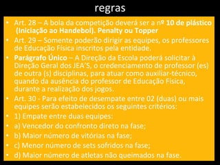 regras Art. 28 – A bola da competição deverá ser a n º 10 de plástico  (Iniciação ao Handebol). Penalty ou Topper Art. 29 – Somente poderão dirigir as equipes, os professores de Educação Física inscritos pela entidade. Parágrafo Único  – A Direção da Escola poderá solicitar à Direção Geral dos JEA’S, o credenciamento de professor (es) de outra (s) disciplinas, para atuar como auxiliar-técnico, quando da ausência do professor de Educação Física, durante a realização dos jogos. Art. 30 - Para efeito de desempate entre 02 (duas) ou mais equipes serão estabelecidos os seguintes critérios: 1) Empate entre duas equipes: a) Vencedor do confronto direto na fase; b) Maior número de vitórias na fase; c) Menor número de sets sofridos na fase; d) Maior número de atletas não queimados na fase. 
