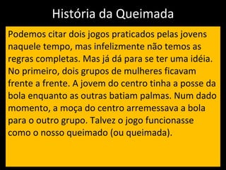 História da Queimada Podemos citar dois jogos praticados pelas jovens naquele tempo, mas infelizmente não temos as regras completas. Mas já dá para se ter uma idéia.   No primeiro, dois grupos de mulheres ficavam frente a frente. A jovem do centro tinha a posse da bola enquanto as outras batiam palmas. Num dado momento, a moça do centro arremessava a bola para o outro grupo. Talvez o jogo funcionasse como o nosso queimado (ou queimada).  