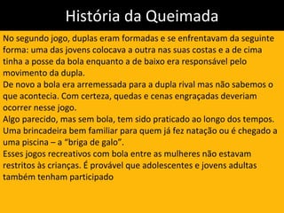 História da Queimada No segundo jogo, duplas eram formadas e se enfrentavam da seguinte forma: uma das jovens colocava a outra nas suas costas e a de cima tinha a posse da bola enquanto a de baixo era responsável pelo movimento da dupla.  De novo a bola era arremessada para a dupla rival mas não sabemos o que acontecia. Com certeza, quedas e cenas engraçadas deveriam ocorrer nesse jogo.  Algo parecido, mas sem bola, tem sido praticado ao longo dos tempos. Uma brincadeira bem familiar para quem já fez natação ou é chegado a uma piscina – a “briga de galo”.   Esses jogos recreativos com bola entre as mulheres não estavam restritos às crianças. É provável que adolescentes e jovens adultas também tenham participado 