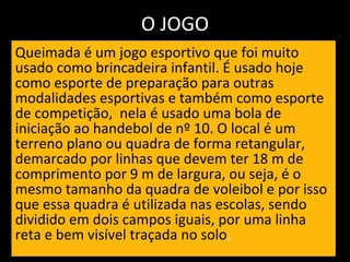 O JOGO Queimada é um jogo esportivo que foi muito usado como brincadeira infantil. É usado hoje como esporte de preparação para outras modalidades esportivas e também como esporte de competição,  nela é usado uma bola de iniciação ao handebol de nº 10. O local é um terreno plano ou quadra de forma retangular, demarcado por linhas que devem ter 18 m de comprimento por 9 m de largura, ou seja, é o mesmo tamanho da quadra de voleibol e por isso que essa quadra é utilizada nas escolas, sendo dividido em dois campos iguais, por uma linha reta e bem visível traçada no solo .  