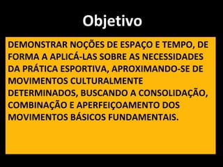 DEMONSTRAR NOÇÕES DE ESPAÇO E TEMPO, DE FORMA A APLICÁ-LAS SOBRE AS NECESSIDADES DA PRÁTICA ESPORTIVA, APROXIMANDO-SE DE MOVIMENTOS CULTURALMENTE DETERMINADOS, BUSCANDO A CONSOLIDAÇÃO, COMBINAÇÃO E APERFEIÇOAMENTO DOS MOVIMENTOS BÁSICOS FUNDAMENTAIS. Objetivo 