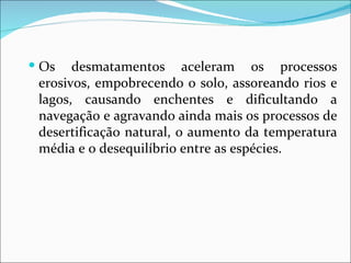  Os   desmatamentos aceleram os processos
 erosivos, empobrecendo o solo, assoreando rios e
 lagos, causando enchentes e dificultando a
 navegação e agravando ainda mais os processos de
 desertificação natural, o aumento da temperatura
 média e o desequilíbrio entre as espécies.
 