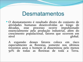 Desmatamentos
 O desmatamento é resultado direto do conjunto de
 atividades humanas desenvolvidas ao longo de
 décadas, esse processo ocorre impulsionado
 essencialmente pela produção industrial, além do
 crescimento populacional, fatores que ocorrem em
 nível                                       global.
 A expansão desses fatores coloca em risco
 especialmente as florestas, somente nos últimos
 trezentos anos o homem já disseminou pelo menos
 50% de todas as florestas de toda a Terra.
 