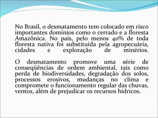 No Brasil, o desmatamento tem colocado em risco
importantes domínios como o cerrado e a floresta
Amazônica. No país, pelo menos 40% de toda
floresta nativa foi substituída pela agropecuária,
cidades      e     exploração     de     minérios.
O desmatamento promove uma série de
conseqüências de ordem ambiental, tais como
perda de biodiversidades, degradação dos solos,
processos erosivos, mudanças no clima e
compromete o funcionamento regular das chuvas,
ventos, além de prejudicar os recursos hídricos.
 