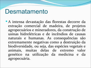 Desmatamento
 A intensa devastação das florestas decorre da
 extração comercial de madeira, de projetos
 agropecuários e mineradores, da construção de
 usinas hidrelétricas e de incêndios de causas
 naturais e humanas. As consequências são
 extremamente negativas como a destruição da
 biodiversidade, ou seja, das espécies vegetais e
 animais, muitas delas de extremo valor
 genético na utilização da medicina e da
 agropecuária.
 