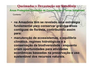 Queimadas e Devastação em Rondônia
Áreas Protegidas (Unidades de Conservação e Terras Indígenas)
  Contexto:



 • na Amazônia têm se revelado uma estratégia
   fundamental para conservar grandes áreas
   contíguas de floresta, contribuindo assim
   para:
 • manutenção de ecossistemas, o equilíbrio
   climático, regimes hidrológicos e a
   conservação da biodiversidade - enquanto
   criam oportunidades para atividades
   econômicas baseadas na preservação e uso
   sustentável dos recursos naturais.
 