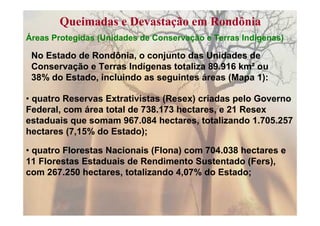 Queimadas e Devastação em Rondônia
Áreas Protegidas (Unidades de Conservação e Terras Indígenas)

 No Estado de Rondônia, o conjunto das Unidades de
 Conservação e Terras Indígenas totaliza 89.916 km² ou
 38% do Estado, incluindo as seguintes áreas (Mapa 1):

• quatro Reservas Extrativistas (Resex) criadas pelo Governo
Federal, com área total de 738.173 hectares, e 21 Resex
estaduais que somam 967.084 hectares, totalizando 1.705.257
hectares (7,15% do Estado);

• quatro Florestas Nacionais (Flona) com 704.038 hectares e
11 Florestas Estaduais de Rendimento Sustentado (Fers),
com 267.250 hectares, totalizando 4,07% do Estado;
 