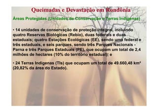 Queimadas e Devastação em Rondônia
Áreas Protegidas (Unidades de Conservação e Terras Indígenas)

• 14 unidades de conservação de proteção integral, incluindo
quatro Reservas Biológicas (Rebio), duas federais e duas
estaduais; quatro Estações Ecológicas (EE), sendo uma federal e
três estaduais, e seis parques, sendo três Parques Nacionais -
Parna e três Parques Estaduais (PE), que ocupam um total de 2,4
milhões de hectares (10% do território estadual); e

• 24 Terras Indígenas (TIs) que ocupam um total de 49.660,48 km²
(20,82% da área do Estado).
 