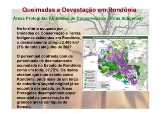 Queimadas e Devastação em Rondônia
Áreas Protegidas (Unidades de Conservação e Terras Indígenas)

 No território ocupado por
 Unidades de Conservação e Terras
 Indígenas existentes em Rondônia,
 o desmatamento atingiu 2.485 km²
 (3% do total) até julho de 2007.

 O percentual contrasta com os
 percentuais de desmatamento
 acumulado no Estado de Rondônia
 como um todo: 37,72%. Os dados
 atestam que num estado como
 Rondônia, onde mais de um terço
 da cobertura vegetal original já se
 encontra desmatado, as Áreas
 Protegidas desempenham papel
 essencial na conservação de
 grandes áreas contíguas de
 floresta.
 