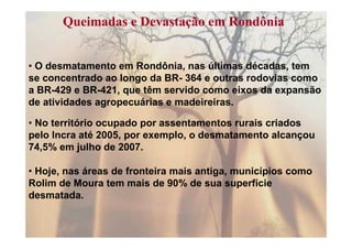 Queimadas e Devastação em Rondônia


• O desmatamento em Rondônia, nas últimas décadas, tem
se concentrado ao longo da BR- 364 e outras rodovias como
a BR-429 e BR-421, que têm servido como eixos da expansão
de atividades agropecuárias e madeireiras.

• No território ocupado por assentamentos rurais criados
pelo Incra até 2005, por exemplo, o desmatamento alcançou
74,5% em julho de 2007.

• Hoje, nas áreas de fronteira mais antiga, municípios como
Rolim de Moura tem mais de 90% de sua superfície
desmatada.
 