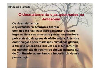 Introdução e contexto


         O desmatamento e as queimadas na
                   Amazônia
    Os desmatamentos
    e queimadas na Amazônia fizeram
    com que o Brasil passasse a integrar o quarto
    lugar na lista dos principais países responsáveis
    pela emissão de gases de efeito estufa. Além das
    contribuições para mudanças climáticas globais,
    a floresta Amazônica tem um papel fundamental
    na manutenção do regime de chuvas na parte sul
    do Continente, aumentando a importância de sua
    preservação.
 