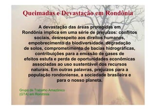 Queimadas e Devastação em Rondônia

         A devastação das áreas protegidas em
 Rondônia implica em uma série de prejuízos: conflitos
       sociais, desrespeito aos direitos humanos,
    empobrecimento da biodiversidade, degradação
  de solos, comprometimento de bacias hidrográficas,
        contribuições para a emissão de gases de
  efeitos estufa e perda de oportunidades econômicas
      associadas ao uso sustentável dos recursos
     naturais. Em outras palavras, prejuízos para a
    população rondoniense, a sociedade brasileira e
                  para o nosso planeta.

Grupo de Trabalho Amazônico
(GTA) em Rondônia
 