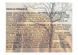 Referências Bibliográficas

Andreis, Caren, J.F. dos Anjos Junior, L.M.T. Alferes, J. Weschenfeder, P.S.
Santos, 2007. Evolução do desmatamento entre os anos de 2003 e 2006 na Floresta
Nacional Bom Futuro, Reserva Extrativista Jacy-Paraná, Parque Estadual de Guajará-
Mirim, e Terra Indígena Karipuna / Rondônia, Brasil, SIPAM / CentroTécnico e
Operacional de Porto Velho, Instituto de Goeciências, Universidade Federal do Rio
Grande doSul.
Irving, Marta de Azevedo, F. Cozzolino, C. Fragelli, e A. Sancho, 2007. “Governança
e políticas públicas: desafios para a gestão de parques nacionais no Brasil” in: Politicas
Ambientales y governabilidad enAmérica Latina, G. Fontaine, G.V. Vliet e R. Pasquis
(coordenadores), FLACSO, IDDRI, CIRAD, 2007,Ecuador: Quito.
Fernandes, L. C. et. al. Atlas Geoambiental de Rondônia. 2. ed. Porto Velho. SEDAM,
2002, 141 p. Millikan, Brent, 1998. Zoneamento Sócio-Econômico-Ecológico no Estado
de Rondônia: Análise de um Instrumento de Ordenamento Territorial na Fronteira
Amazônica, Depto. de Geografia, Universidade da Califórnia, Berkeley, Projeto
BRA/94/007 (PNUD/PLANAFLORO), dezembro de 1998, 159 p.
GTA RONDÔNIA, 2008,”O Fim da Floresta?” A devastação das Unidades de
Conservação e Terras Indíginas no Estado de Rondônia, Porto velho, junho de 2008
Mindlin, Betty, 1985. Nós, Paiter: os Surui de Rondônia, Petrópolis, RJ, Brasil: Editora
Vozes, Ltda.
 