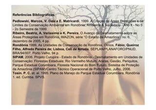 Referências Bibliográficas
Pedlowski, Marcos, V. Dale e E. Matricardi, 1999. A Criação de Áreas Protegidas e os
Limites da Conservação Ambiental em Rondônia, Ambiente & Sociedade - Ano II - No 5
- 2o Semestre de 1999
Ribeiro, Beatriz, A. Veríssimo e K. Pereira, O Avanço do Desmatamento sobre as
Áreas Protegidas em Rondônia, IMAZON, série “O Estado da Amazônia”, no. 6,
dezembro de 2005, 4 pp.
Rondônia 1999, As Unidades de Conservação de Rondônia, Olmos, Fábio; Queiroz
Filho, Alfredo Pereira de; Lisboa, Celi de Arruda, SEPLAN/PLANAFORO/PNUD,
BRA/94/007, Porto Velho, 94 p.
SIPAM, 2006. Projeto Curupira - Estado de Rondônia - Desmatamento em Unidades de
Conservação: Florestas Estaduais: Rio Vermelho Mutum, Araras, Gavião, Periquitos,
Parque Estadual Corumbiara, Floresta Nacional do Bom Futuro, Sistema de Proteção
da Amazônia (SIPAM)/Centro Técnico Operacional de Porto Velho, Julho, 2006.
Tosin. P. C. et. al. 1995. Plano de Manejo do Parque Estadual Corumbiara, Rondônia
1. ed. Curitiba. SPVS.
 